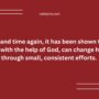Time and time again, it has been shown that a man, with the help of God, can change his life through small, consistent efforts.